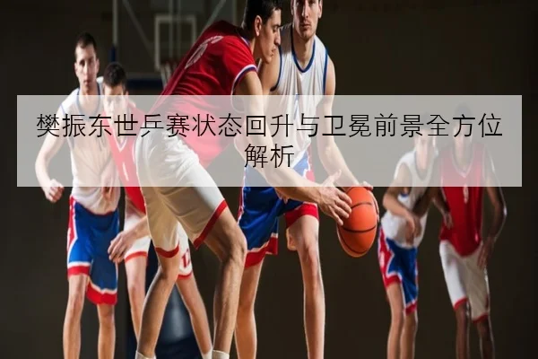樊振东世乒赛状态回升与卫冕前景全方位解析